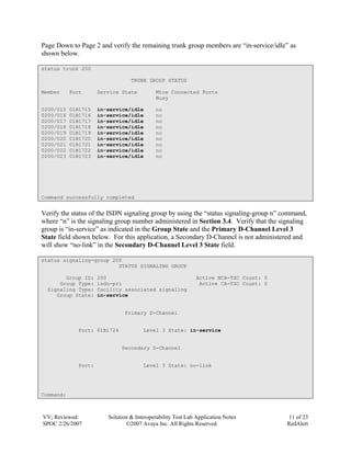 Page Down to Page 2 and verify the remaining trunk group members are “in-service/idle” as
shown below.

status trunk 200

                                 TRUNK GROUP STATUS

Member     Port      Service State          Mtce Connected Ports
                                            Busy

0200/015   01B1715   in-service/idle        no
0200/016   01B1716   in-service/idle        no
0200/017   01B1717   in-service/idle        no
0200/018   01B1718   in-service/idle        no
0200/019   01B1719   in-service/idle        no
0200/020   01B1720   in-service/idle        no
0200/021   01B1721   in-service/idle        no
0200/022   01B1722   in-service/idle        no
0200/023   01B1723   in-service/idle        no




Command successfully completed


Verify the status of the ISDN signaling group by using the “status signaling-group n” command,
where “n” is the signaling group number administered in Section 3.4. Verify that the signaling
group is “in-service” as indicated in the Group State and the Primary D-Channel Level 3
State field shown below. For this application, a Secondary D-Channel is not administered and
will show “no-link” in the Secondary D-Channel Level 3 State field.

status signaling-group 200
                         STATUS SIGNALING GROUP

        Group ID:    200                                     Active NCA-TSC Count: 0
      Group Type:    isdn-pri                                 Active CA-TSC Count: 0
  Signaling Type:    facility associated signaling
     Group State:    in-service


                               Primary D-Channel


             Port: 01B1724            Level 3 State: in-service


                             Secondary D-Channel


             Port:                    Level 3 State: no-link




Command:



VV; Reviewed:           Solution & Interoperability Test Lab Application Notes          11 of 23
SPOC 2/26/2007                 ©2007 Avaya Inc. All Rights Reserved.                   RedAlert
 