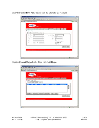 Enter “test” in the First Name field to start the setup of a test recipient.




Click the Contact Methods tab. Then, click Add Phone.




VV; Reviewed:            Solution & Interoperability Test Lab Application Notes    13 of 23
SPOC 2/26/2007                  ©2007 Avaya Inc. All Rights Reserved.             RedAlert
 