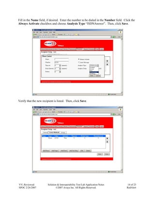 Fill in the Name field, if desired. Enter the number to be dialed in the Number field. Click the
Always Activate checkbox and choose Analysis Type “ISDNAnswer”. Then, click Save.




Verify that the new recipient is listed. Then, click Save.




VV; Reviewed:            Solution & Interoperability Test Lab Application Notes           14 of 23
SPOC 2/26/2007                  ©2007 Avaya Inc. All Rights Reserved.                    RedAlert
 