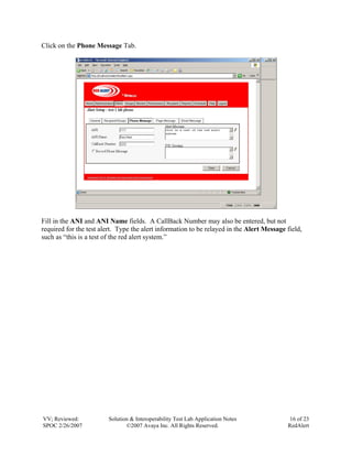 Click on the Phone Message Tab.




Fill in the ANI and ANI Name fields. A CallBack Number may also be entered, but not
required for the test alert. Type the alert information to be relayed in the Alert Message field,
such as “this is a test of the red alert system.”




VV; Reviewed:            Solution & Interoperability Test Lab Application Notes             16 of 23
SPOC 2/26/2007                  ©2007 Avaya Inc. All Rights Reserved.                      RedAlert
 