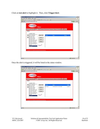 Click on test alert to highlight it. Then, click TriggerAlert.




Once the alert is triggered, it will be listed in the status window.




VV; Reviewed:            Solution & Interoperability Test Lab Application Notes    18 of 23
SPOC 2/26/2007                  ©2007 Avaya Inc. All Rights Reserved.             RedAlert
 