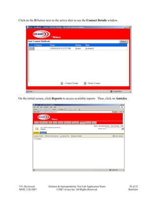 Click on the D button next to the active alert to see the Contact Details window.




On the initial screen, click Reports to access available reports. Then, click on Amtelco.




VV; Reviewed:           Solution & Interoperability Test Lab Application Notes               20 of 23
SPOC 2/26/2007                 ©2007 Avaya Inc. All Rights Reserved.                        RedAlert
 
