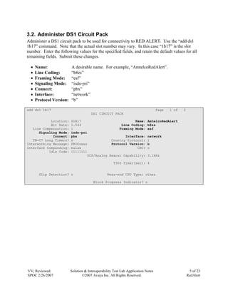 3.2. Administer DS1 Circuit Pack
Administer a DS1 circuit pack to be used for connectivity to RED ALERT. Use the “add ds1
1b17” command. Note that the actual slot number may vary. In this case “1b17” is the slot
number. Enter the following values for the specified fields, and retain the default values for all
remaining fields. Submit these changes.

  •   Name:               A desirable name. For example, “AmtelcoRedAlert”.
  •   Line Coding:        “b8zs”
  •   Framing Mode:       “esf”
  •   Signaling Mode:     “isdn-pri”
  •   Connect:            “pbx”
  •   Interface:          “network”
  •   Protocol Version:   “b”

add ds1 1b17                                                                       Page   1 of   2
                                       DS1 CIRCUIT PACK

            Location:     01B17                           Name:             AmtelcoRedAlert
            Bit Rate:     1.544                    Line Coding:             b8zs
   Line Compensation:     1                       Framing Mode:             esf
      Signaling Mode:     isdn-pri
             Connect:     pbx                        Interface:             network
   TN-C7 Long Timers?     n                   Country Protocol:             1
Interworking Message:     PROGress            Protocol Version:             b
Interface Companding:     mulaw                            CRC?             n
           Idle Code:     11111111
                                  DCP/Analog Bearer Capability:             3.1kHz

                                                     T303 Timer(sec): 4


        Slip Detection? n                         Near-end CSU Type: other

                                        Block Progress Indicator? n




VV; Reviewed:             Solution & Interoperability Test Lab Application Notes                      5 of 23
SPOC 2/26/2007                   ©2007 Avaya Inc. All Rights Reserved.                               RedAlert
 
