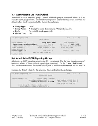3.3. Administer ISDN Trunk Group
Administer an ISDN PRI trunk group. Use the “add trunk-group n” command, where “n” is an
available trunk group number. Enter the following values for the specified fields, and retain the
default values for all remaining fields. Submit these changes.

  •   Group Type:     “isdn”
  •   Group Name:     A descriptive name. For example, “AmtelcoRedAlert”.
  •   TAC:            An available trunk access code.
  •   Service Type:   “tie”

add trunk-group 200                                                              Page   1 of   21
                                     TRUNK GROUP

Group Number: 200                  Group Type:           isdn              CDR Reports: y
  Group Name: AmtelcoRedAlert             COR:           1           TN: 1         TAC: 1200
   Direction: two-way        Outgoing Display?           n            Carrier Medium: PRI/BRI
 Dial Access? n                Busy Threshold:           255          Night Service:
Queue Length: 0
Service Type: tie                   Auth Code?           n                TestCall ITC: rest
                         Far End Test Line No:
TestCall BCC: 4


3.4. Administer ISDN Signaling Group
Administer an ISDN signaling group for the DS1 circuit pack. Use the “add signaling-group n”
command, where “n” is an available signaling group number. For the Primary D-Channel
field, enter the slot number for the DS1 circuit pack as administered in Section 3.2 and port “24”.

Maintain the default values for the remaining fields, and submit these changes.
add signaling-group 200                                                          Page   1 of   5
                                     SIGNALING GROUP

 Group Number: 200              Group Type: isdn-pri
                      Associated Signaling? y                   Max number of NCA TSC: 0
                         Primary D-Channel: 01B1724              Max number of CA TSC: 0
                                                              Trunk Group for NCA TSC:
        Trunk Group for Channel Selection:
           Supplementary Service Protocol: a




VV; Reviewed:           Solution & Interoperability Test Lab Application Notes                       6 of 23
SPOC 2/26/2007                 ©2007 Avaya Inc. All Rights Reserved.                                RedAlert
 