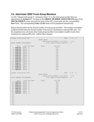 3.5. Administer ISDN Trunk Group Members
Use the “change trunk-group n” command, where “n” is the trunk group number that was
administered in Section 3.3. Navigate to the GROUP MEMBER ASSIGNMENTS page of the
TRUNK GROUP screen, and enter the ports of the DS1 circuit pack into the corresponding
Port fields. The corresponding Code and Sfx fields will be populated automatically.

Repeat this procedure for the desired number of trunk group members. The number of members
assigned should match the desired number of maximum simultaneous outgoing PRI calls. For
the compliance test, all twenty three trunk group members were added to enable twenty three
simultaneous outgoing PRI calls. Submit these changes.

change trunk-group 200                                               Page        5 of    21
                                      TRUNK GROUP
                                           Administered Members (min/max):        1/23
GROUP MEMBER ASSIGNMENTS                       Total Administered Members:       23

         Port     Code Sfx Name           Night                Sig Grp
  1:   01B1701   TN464 F                                         200
  2:   01B1702   TN464 F                                         200
  3:   01B1703   TN464 F                                         200
  4:   01B1704   TN464 F                                         200
  5:   01B1705   TN464 F                                         200
  6:   01B1706   TN464 F                                         200
  7:   01B1707   TN464 F                                         200
  8:   01B1708   TN464 F                                         200
  9:   01B1709   TN464 F                                         200
 10:   01B1710   TN464 F                                         200
 11:   01B1711   TN464 F                                         200
 12:   01B1712   TN464 F                                         200
 13:   01B1713   TN464 F                                         200
 14:   01B1714   TN464 F                                         200
 15:   01B1715   TN464 F                                         200

change trunk-group 200                                               Page        6 of    21
                                      TRUNK GROUP
                                           Administered Members (min/max):        1/23
GROUP MEMBER ASSIGNMENTS                       Total Administered Members:       23

         Port     Code Sfx Name           Night                Sig Grp
 16:   01B1716   TN464 F                                         200
 17:   01B1717   TN464 F                                         200
 18:   01B1718   TN464 F                                         200
 19:   01B1719   TN464 F                                         200
 20:   01B1720   TN464 F                                         200
 21:   01B1721   TN464 F                                         200
 22:   01B1722   TN464 F                                         200
 23:   01B1723   TN464 F                                         200
 24:
 25:
 26:
 27:
 28:
 29:
 30:




VV; Reviewed:           Solution & Interoperability Test Lab Application Notes                 7 of 23
SPOC 2/26/2007                 ©2007 Avaya Inc. All Rights Reserved.                          RedAlert
 