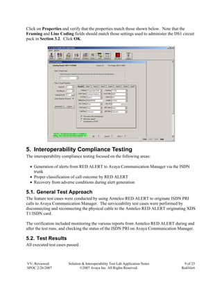 Click on Properties and verify that the properties match those shown below. Note that the
Framing and Line Coding fields should match those settings used to administer the DS1 circuit
pack in Section 3.2. Click OK.




5. Interoperability Compliance Testing
The interoperability compliance testing focused on the following areas:

  • Generation of alerts from RED ALERT to Avaya Communication Manager via the ISDN
    trunk
  • Proper classification of call outcome by RED ALERT
  • Recovery from adverse conditions during alert generation

5.1. General Test Approach
The feature test cases were conducted by using Amtelco RED ALERT to originate ISDN PRI
calls to Avaya Communication Manager. The serviceability test cases were performed by
disconnecting and reconnecting the physical cable to the Amtelco RED ALERT originating XDS
T1/ISDN card.

The verification included monitoring the various reports from Amtelco RED ALERT during and
after the test runs, and checking the status of the ISDN PRI on Avaya Communication Manager.

5.2. Test Results
All executed test cases passed.



VV; Reviewed:           Solution & Interoperability Test Lab Application Notes         9 of 23
SPOC 2/26/2007                 ©2007 Avaya Inc. All Rights Reserved.                  RedAlert
 