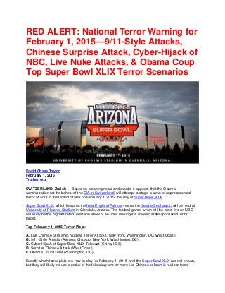 RED ALERT: National Terror Warning for
February 1, 2015—9/11-Style Attacks,
Chinese Surprise Attack, Cyber-Hijack of
NBC, Live Nuke Attacks, & Obama Coup
Top Super Bowl XLIX Terror Scenarios
David Chase Taylor
February 1, 2015
Truther.org
SWITZERLAND, Zurich — Based on breaking news and events, it appears that the Obama
administration (at the behest of the CIA in Switzerland) will attempt to stage a wave of unprecedented
terror attacks in the United States on February 1, 2015, the day of Super Bowl XLIX.
Super Bowl XLIX, which features the New England Patriots versus the Seattle Seahawks, will be held at
University of Phoenix Stadium in Glendale, Arizona. The football game, which will be aired live on NBC,
will likely be the highest rated television show of all-time, making it a coveted state-sponsored terror
target.
Top February 1, 2015 Terror Plots:
A. Live Chinese or Islamic Nuclear Terror Attacks (New York, Washington, DC, West Coast)
B. 9/11-Style Attacks (Arizona, Chicago, New York, Washington, DC)
C. Cyber-Hijack of Super Bowl XLIX Telecast (China, ISIS)
D. Surprise Chinese Attack (West Coast)
E. Obama Coup D'état (Washington, DC)
Exactly which terror plots are now in play for February 1, 2015, and the Super Bowl XLIX are not known,
but they will likely include a redux of the following: one or more live Chinese or Islamic nuclear terror
 