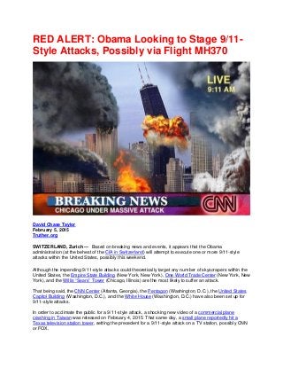 RED ALERT: Obama Looking to Stage 9/11-
Style Attacks, Possibly via Flight MH370
David Chase Taylor
February 5, 2015
Truther.org
SWITZERLAND, Zurich — Based on breaking news and events, it appears that the Obama
administration (at the behest of the CIA in Switzerland) will attempt to execute one or more 9/11-style
attacks within the United States, possibly this weekend.
Although the impending 9/11-style attacks could theoretically target any number of skyscrapers within the
United States, the Empire State Building (New York, New York), One World Trade Center (New York, New
York), and the Willis “Sears” Tower (Chicago, Illinois) are the most likely to suffer an attack.
That being said, the CNN Center (Atlanta, Georgia), the Pentagon (Washington, D.C.), the United States
Capitol Building (Washington, D.C.), and the White House (Washington, D.C.) have also been set up for
9/11-style attacks.
In order to acclimate the public for a 9/11-style attack, a shocking new video of a commercial plane
crashing in Taiwan was released on February 4, 2015. That same day, a small plane reportedly hit a
Texas television station tower, setting the precedent for a 9/11-style attack on a TV station, possibly CNN
or FOX.
 