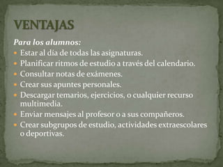 Para los alumnos:
 Estar al día de todas las asignaturas.
 Planificar ritmos de estudio a través del calendario.
 Consultar notas de exámenes.
 Crear sus apuntes personales.
 Descargar temarios, ejercicios, o cualquier recurso
  multimedia.
 Enviar mensajes al profesor o a sus compañeros.
 Crear subgrupos de estudio, actividades extraescolares
  o deportivas.
 