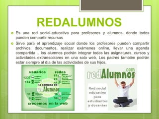 REDALUMNOS
   Es una red social-educativa para profesores y alumnos, donde todos
    pueden compartir recursos
   Sirve para el aprendizaje social donde los profesores pueden compartir
    archivos, documentos, realizar exámenes online, llevar una agenda
    compartida… los alumnos podrán integrar todas las asignaturas, cursos y
    actividades extraescolares en una sola web. Los padres también podrán
    estar siempre al día de las actividades de sus hijos.
 
