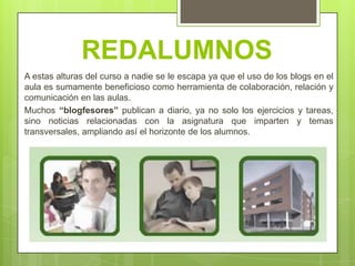 REDALUMNOS
A estas alturas del curso a nadie se le escapa ya que el uso de los blogs en el
aula es sumamente beneficioso como herramienta de colaboración, relación y
comunicación en las aulas.
Muchos “blogfesores” publican a diario, ya no solo los ejercicios y tareas,
sino noticias relacionadas con la asignatura que imparten y temas
transversales, ampliando así el horizonte de los alumnos.
 