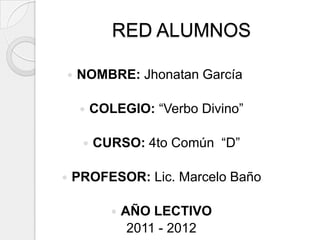 RED ALUMNOS

   NOMBRE: Jhonatan García

        COLEGIO: “Verbo Divino”

        CURSO: 4to Común “D”

   PROFESOR: Lic. Marcelo Baño

               AÑO LECTIVO
                 2011 - 2012
 