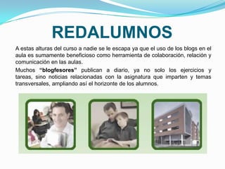 REDALUMNOS
A estas alturas del curso a nadie se le escapa ya que el uso de los blogs en el
aula es sumamente beneficioso como herramienta de colaboración, relación y
comunicación en las aulas.
Muchos “blogfesores” publican a diario, ya no solo los ejercicios y
tareas, sino noticias relacionadas con la asignatura que imparten y temas
transversales, ampliando así el horizonte de los alumnos.
 
