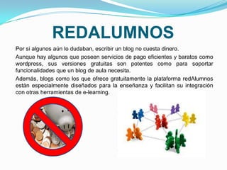REDALUMNOS
Por si algunos aún lo dudaban, escribir un blog no cuesta dinero.
Aunque hay algunos que poseen servicios de pago eficientes y baratos como
wordpress, sus versiones gratuitas son potentes como para soportar
funcionalidades que un blog de aula necesita.
Además, blogs como los que ofrece gratuitamente la plataforma redAlumnos
están especialmente diseñados para la enseñanza y facilitan su integración
con otras herramientas de e-learning.
 