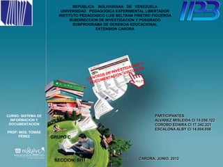REPÚBLICA BOLIVARIANA DE VENEZUELA
                       UNIVERSIDAD PEDAGOGICA EXPERIMENTAL LIBERTADOR
                      INSTITUTO PEDAGOGICO LUIS BELTRAN PRIETRO FIGUEROA
                           SUBDIRECCION DE INVESTIGACION Y POSGRADO
                             SUBPROGRAMA DE GERENCIA EDUCACIONAL
                                      EXTENSION CARORA




CURSO: SISTEMA DE                                               PARTICIPANTES:
  INFORMACION Y                                                 ALVAREZ MISLEIDA CI 15.056.122
 DOCUMENTACION                                                  COROBO EDAIRA CI 17.342.321
                                                                ESCALONA ALBY CI 14.004.056
PROF: MGS. TOMÁS
     PÉREZ          GRUPO C




                     SECCION: SI11                       CARORA, JUNIO, 2012
 