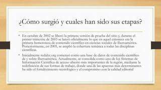 ¿Cómo surgió y cuales han sido sus etapas?
• En octubre de 2002 se liberó la primera versión de prueba del sitio y, durante el
primer trimestre de 2003 se lanzó oficialmente lo que en aquel entonces era la
primera hemeroteca de contenido científico en ciencias sociales de Iberoamérica.
Posteriormente, en 2005, se amplió la cobertura temática a todas las disciplinas
científicas.
• Inicialmente redalyc.org comenzó como una base de datos de contenido científico
de y sobre Iberoamérica. Actualmente, se consolida como uno de los Sistemas de
Información Científica de acceso abierto más importantes de la región, mediante la
redefinición de sus formas de trabajo, donde una de las apuestas más determinantes
ha sido el fortalecimiento tecnológico y el compromiso con la calidad editorial
 