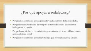 ¿Por qué apoyar a redalyc.org?
• Porque el conocimiento es una pieza clave del desarrollo de las sociedades.
• Porque la única posibilidad de competir es teniendo acceso a los últimos
hallazgos de la ciencia.
• Porque hacer público el conocimiento generado con recursos públicos es una
responsabilidad social.
• Porque el conocimiento es un bien público que debe ser accesible a todos.
 