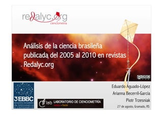 Análisis de la ciencia brasileña
publicada del 2005 al 2010 en revistas
Redalyc.org

                                Eduardo Aguado-López
                                Arianna Becerril-García
                                        Piotr Trzesniak
                                   27 de agosto, Gramado, RS
 