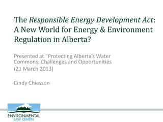 The Responsible Energy Development Act:
A New World for Energy & Environment
Regulation in Alberta?
Presented at “Protecting Alberta’s Water
Commons: Challenges and Opportunities
(21 March 2013)

Cindy Chiasson
 