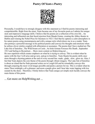 Poetry Of Yeats s Poetry
Personally, I would have to strongly disagree with this statement as I find his poems interesting and
comprehensible. Right from the onset, Yeats became one of my favourite poets as I admire his unique
style and impressive language skills. I believe that his poems are a reflection of his own life... An
interesting and influential one that faced rejection from Maude Gonne, creating the Abbey theatre in
Dublin and winning the Nobel Prize for literature in 1923. I feel that he captures a calm atmosphere in
his nature poems using onomatopoeia and with a unique style which draws me in as a reader. Yeats
also portrays a powerful message in his political poems and conveys his thoughts and emotions when
he utilises clever similes coupled with alliteration or assonance. The poems that I have studied are The
Lake Isle of Innisfree , The Wild Swans at Coole , An Irish Airman Foresees His Death , September
1913 and Sailing to Byzantium ... Show more content on Helpwriting.net ...
He uses repetition which creates emphasis on what he is trying to convey. This is evident when he
opens with the line I will arise and go now, and go to Innisfree . Yeats flaunts his poetic skills once
more through a rhyming pattern at the end of every second line. made...glade , slow...glow etc. Also, I
feel that Yeats depicts the core theme of the poem through vibrant imagery. The Lake Isle of Innisfree
is about an island that he finds personal solace on in Lough Gill and he remarkably conveys this
through conjuring the most vivid images possible and paints a picture for me. This is evident when he
states There midnight s all a glimmer, and noon a purple glow and I hear lake water lapping with low
sounds by the shore . Therefore, I firmly believe that Yeats unique yet simple style lucidly conveys the
main theme of this poem
... Get more on HelpWriting.net ...
 