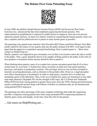 The Debate Over Gene Patenting Essay
In June 2000, the publicly funded Human Genome Project (HGP) and the private firm Celera
Genomics Inc. announced that they had completed sequencing the human genome. This
unprecedented accomplishment is expected to enable doctors to diagnose, treat and even prevent
numerous genetic diseases. As these two entities worked on sequencing the human genome, there was
also a separate and less publicized race to patent as many human genes as possible.
The patenting issue gained some attention when President Bill Clinton and Prime Minster Tony Blair
jointly called for the release of raw genetic data into the public domain (CQ 405). I will argue in this
paper that the aggressive competition among biotechnology firms to patent genes is ... Show more
content on Helpwriting.net ...
Ideally a patent is not supposed to give monopoly over an idea to an inventor unless the idea is useful
to the public. Thus, a gene should be shown to be capable of being useful to the public in the form of
new products or treatment, before anyone should be able to patent it.
When thinking about patents, many of us wonder how anyone can patent genes that all of us have
carried since we were born. U.S patent law allows inventors to claim new and useful machines,
processes, and objects as proprietary creations. This privilege, however, has not been extended to
naturally occurring phenomena, such as elements in the periodic table. However, a legal precedent
now allows human genes to be patented. In order to study genes, scientists have to isolate and
manipulate genes in the laboratory. Thus, in the eyes of patent law, genes are treated just as any other
man made chemical ( Regalado 50). On the strength of this logic, the U.S Patent and Trademark
Office (PTO) has been issuing patents to genetic discoveries since the 1970s. Human growth hormone,
insulin, erythropoietin protein drugs with billions of dollars in combined sales are all manufactured
using patented DNA sequences.
The patenting race takes advantage of the same computer technology that made the sequencing
possible. Companies seeking patents have been using automated DNA sequencing machines to
identify genes easily and cheaply. At the time when they file for the patents,
... Get more on HelpWriting.net ...
 