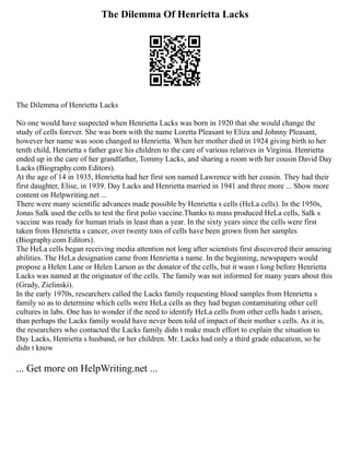 The Dilemma Of Henrietta Lacks
The Dilemma of Henrietta Lacks
No one would have suspected when Henrietta Lacks was born in 1920 that she would change the
study of cells forever. She was born with the name Loretta Pleasant to Eliza and Johnny Pleasant,
however her name was soon changed to Henrietta. When her mother died in 1924 giving birth to her
tenth child, Henrietta s father gave his children to the care of various relatives in Virginia. Henrietta
ended up in the care of her grandfather, Tommy Lacks, and sharing a room with her cousin David Day
Lacks (Biography.com Editors).
At the age of 14 in 1935, Henrietta had her first son named Lawrence with her cousin. They had their
first daughter, Elise, in 1939. Day Lacks and Henrietta married in 1941 and three more ... Show more
content on Helpwriting.net ...
There were many scientific advances made possible by Henrietta s cells (HeLa cells). In the 1950s,
Jonas Salk used the cells to test the first polio vaccine.Thanks to mass produced HeLa cells, Salk s
vaccine was ready for human trials in least than a year. In the sixty years since the cells were first
taken from Henrietta s cancer, over twenty tons of cells have been grown from her samples
(Biography.com Editors).
The HeLa cells began receiving media attention not long after scientists first discovered their amazing
abilities. The HeLa designation came from Henrietta s name. In the beginning, newspapers would
propose a Helen Lane or Helen Larson as the donator of the cells, but it wasn t long before Henrietta
Lacks was named at the originator of the cells. The family was not informed for many years about this
(Grady, Zielinski).
In the early 1970s, researchers called the Lacks family requesting blood samples from Henrietta s
family so as to determine which cells were HeLa cells as they had begun contaminating other cell
cultures in labs. One has to wonder if the need to identify HeLa cells from other cells hadn t arisen,
than perhaps the Lacks family would have never been told of impact of their mother s cells. As it is,
the researchers who contacted the Lacks family didn t make much effort to explain the situation to
Day Lacks, Henrietta s husband, or her children. Mr. Lacks had only a third grade education, so he
didn t know
... Get more on HelpWriting.net ...
 