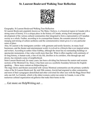 St. Laurent Boulevard Walking Tour Reflection
Geography: St Laurent Boulevard Walking Tour Reflection
St Laurent Boulevard, popularly known as The Main, I believe, is a historical region in Canada with a
strong sense of history. It is a unique place in the history of Canada, arising from emergence and
development of the various cultural communities that integrated to form a representative of Canadian
society as a whole. Further, according to its cosmopolitan feature, the constant renewal of due to
merging and mixing of culture aesthetics and the commemorative intent gives it a very particular
sense of place.
Also, St Laurent is the immigrants corridor: with garments and textile factories, its many local
businesses, and the theater and entertainment world, it evolved in a lifestyle that even inspired artists
and writers. According to author Aline Gubbay, although the street has no outstanding buildings or
spectacular monuments, it has value worth more than that. What it offers together with continuity of
its long history, is human scale, a line of city life, dwellers in its corridors, who through ups and
downs, has retained a sense of neighborhood.
Saint Laurent Boulevard, for many years, has been a dividing line between the eastern and western
sections of the Montreal City. Since, it has been seen as a symbolic boundary between the English
speaking ... Show more content on Helpwriting.net ...
The stage shows and theater associated with various Montreal communities are the primary symbolic
value of the St Laurent Boulevard. By mid 20th century, Jewish had migrated to other communities
and most of their synagogues demolished and other converted for other uses with the Bagg Street Shul
only one left. La Centrale, which is the oldest women;s artist run center in Canada, is one of the
numerous cultural organization nd galleries that make their home on the
... Get more on HelpWriting.net ...
 
