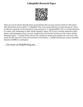Lithophilia Research Paper
There are several articles that talk about sexual fetishes that you may not have heard of. This article
talks about them in more detail. 5. Lithophilia This is the sexual attraction to stone and gravel. I have
no idea how anybody can be attracted to stone and gravel. 4. Agalmatophilia This is a sexual attraction
to a statue, doll, mannequin or other similar figurative object. So if you re sexually attracted to dolls,
statues, and mannequins, then I can only imagine that your favorite monsters are the Autons and the
Weeping Angels. 3. Casting Those who are into casting are turned on by people who wear casts. One
reason for this may have to do with restriction of movement. 2. ASMR Autonomous sensory meridian
response (ASMR) is a neologism
... Get more on HelpWriting.net ...
 