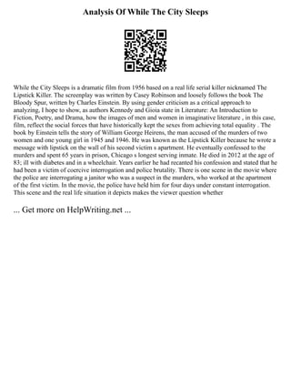 Analysis Of While The City Sleeps
While the City Sleeps is a dramatic film from 1956 based on a real life serial killer nicknamed The
Lipstick Killer. The screenplay was written by Casey Robinson and loosely follows the book The
Bloody Spur, written by Charles Einstein. By using gender criticism as a critical approach to
analyzing, I hope to show, as authors Kennedy and Gioia state in Literature: An Introduction to
Fiction, Poetry, and Drama, how the images of men and women in imaginative literature , in this case,
film, reflect the social forces that have historically kept the sexes from achieving total equality . The
book by Einstein tells the story of William George Heirens, the man accused of the murders of two
women and one young girl in 1945 and 1946. He was known as the Lipstick Killer because he wrote a
message with lipstick on the wall of his second victim s apartment. He eventually confessed to the
murders and spent 65 years in prison, Chicago s longest serving inmate. He died in 2012 at the age of
83; ill with diabetes and in a wheelchair. Years earlier he had recanted his confession and stated that he
had been a victim of coercive interrogation and police brutality. There is one scene in the movie where
the police are interrogating a janitor who was a suspect in the murders, who worked at the apartment
of the first victim. In the movie, the police have held him for four days under constant interrogation.
This scene and the real life situation it depicts makes the viewer question whether
... Get more on HelpWriting.net ...
 