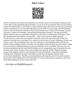 Dairy Calves
Scours in newborn calves that causes diarrhea is an infection cause by several types of bacteria, and
viruses that is easily spread through fecal matter, or may be in the environment. Due to weak immune
system of newborns they re more likely to catch a disease because they have not built up an immunity
to their environment yet. For newborns this disease can be fatal if severe enough, and left untreated;
however, there are preventive measures. Ways of preventing scours in dairy calves include: separate
enclosures, commercial colostrum, and cleaning/environmental strategies. The main prevention
against scours in calves are individual calf pens in a calf room in a separate part of the barn. Calves
are separated from their mothers, not long after ... Show more content on Helpwriting.net ...
We can, however, control the environment in which the calf is born and raised early in life. The
newborn calf needs a dry, clean place if we expect it to survive free of scours (Stoltenow, Charles, and
Vincent, Lani). The less pathogens the calves are exposed to in the beginning of their life the less
chance of them catching a disease. Therefore, having gradual exposure allows the calf s body to adapt
to its environment without shocking its system and causing it to be overloaded. This way cows can
become incorporated into the main herd of milking cows at an appropriate age for being bred to start
the milk cycle. Scours in dairy calves is preventable some methods include: Separate calf pens,
commercially bagged colostrum, and cleaning/environmental methods. Using these methods of
building a calf s immunity through a controlled environment with gradual exposure to the
environment around them. Therefore, preventing disease, allowing the calves to be safely raised to
become part of the milking herd in the main barn. For a farmer preventative measures are much less
costly then treatment of scours in their dairy calf
... Get more on HelpWriting.net ...
 