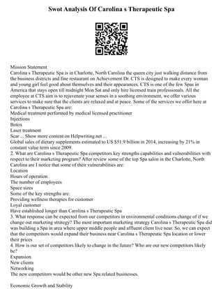 Swot Analysis Of Carolina s Therapeutic Spa
Mission Statement
Carolina s Therapeutic Spa is in Charlotte, North Carolina the queen city just walking distance from
the business districts and fine restaurant on Achievement Dr. CTS is designed to make every woman
and young girl feel good about themselves and their appearances. CTS is one of the few Spas in
America that stays open till midnight Mon Sat and only hire licensed train professionals. All the
employee at CTS aim is to rejuvenate your senses in a soothing environment, we offer various
services to make sure that the clients are relaxed and at peace. Some of the services we offer here at
Carolina s Therapeutic Spa are:
Medical treatment performed by medical licensed practitioner
Injections
Botox
Laser treatment
Scar ... Show more content on Helpwriting.net ...
Global sales of dietary supplements estimated to US $51.9 billion in 2014, increasing by 21% in
constant value term since 2009.
2. What are Carolina s Therapeutic Spa competitors key strengths capabilities and vulnerabilities with
respect to their marketing program? After review some of the top Spa salon in the Charlotte, North
Carolina are I notice that some of their vulnerabilities are:
Location
Hours of operation
The number of employees
Space sizes
Some of the key strengths are:
Providing wellness therapies for customer
Loyal customer
Have established longer than Carolina s Therapeutic Spa
3. What response can be expected from our competitors in environmental conditions change of if we
change out marketing strategy? The most important marketing strategy Carolina s Therapeutic Spa did
was building a Spa in area where upper middle people and affluent client live near. So, we can expect
that the competitors would expand their business near Carolina s Therapeutic Spa location or lower
their prices
4. How is our set of competitors likely to change in the future? Who are our new competitors likely
be?
Expansion
New clients
Networking
The new competitors would be other new Spa related businesses.
Economic Growth and Stability
 