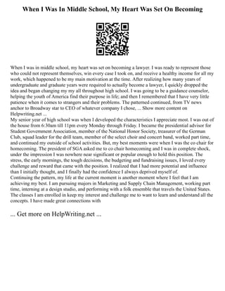 When I Was In Middle School, My Heart Was Set On Becoming
When I was in middle school, my heart was set on becoming a lawyer. I was ready to represent those
who could not represent themselves, win every case I took on, and receive a healthy income for all my
work, which happened to be my main motivation at the time. After realizing how many years of
undergraduate and graduate years were required to actually become a lawyer, I quickly dropped the
idea and began changing my my all throughout high school. I was going to be a guidance counselor,
helping the youth of America find their purpose in life; and then I remembered that I have very little
patience when it comes to strangers and their problems. The patterned continued, from TV news
anchor to Broadway star to CEO of whatever company I chose, ... Show more content on
Helpwriting.net ...
My senior year of high school was when I developed the characteristics I appreciate most. I was out of
the house from 6:30am till 11pm every Monday through Friday. I became the presidential advisor for
Student Government Association, member of the National Honor Society, treasurer of the German
Club, squad leader for the drill team, member of the select choir and concert band, worked part time,
and continued my outside of school activities. But, my best moments were when I was the co chair for
homecoming. The president of SGA asked me to co chair homecoming and I was in complete shock,
under the impression I was nowhere near significant or popular enough to hold this position. The
stress, the early mornings, the tough decisions, the budgeting and fundraising issues, I loved every
challenge and reward that came with the position. I realized that I had more potential and influence
than I initially thought, and I finally had the confidence I always deprived myself of.
Continuing the pattern, my life at the current moment is another moment where I feel that I am
achieving my best. I am pursuing majors in Marketing and Supply Chain Management, working part
time, interning at a design studio, and performing with a folk ensemble that travels the United States.
The classes I am enrolled in keep my interest and challenge me to want to learn and understand all the
concepts. I have made great connections with
... Get more on HelpWriting.net ...
 