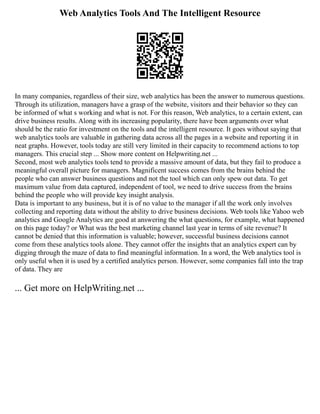 Web Analytics Tools And The Intelligent Resource
In many companies, regardless of their size, web analytics has been the answer to numerous questions.
Through its utilization, managers have a grasp of the website, visitors and their behavior so they can
be informed of what s working and what is not. For this reason, Web analytics, to a certain extent, can
drive business results. Along with its increasing popularity, there have been arguments over what
should be the ratio for investment on the tools and the intelligent resource. It goes without saying that
web analytics tools are valuable in gathering data across all the pages in a website and reporting it in
neat graphs. However, tools today are still very limited in their capacity to recommend actions to top
managers. This crucial step ... Show more content on Helpwriting.net ...
Second, most web analytics tools tend to provide a massive amount of data, but they fail to produce a
meaningful overall picture for managers. Magnificent success comes from the brains behind the
people who can answer business questions and not the tool which can only spew out data. To get
maximum value from data captured, independent of tool, we need to drive success from the brains
behind the people who will provide key insight analysis.
Data is important to any business, but it is of no value to the manager if all the work only involves
collecting and reporting data without the ability to drive business decisions. Web tools like Yahoo web
analytics and Google Analytics are good at answering the what questions, for example, what happened
on this page today? or What was the best marketing channel last year in terms of site revenue? It
cannot be denied that this information is valuable; however, successful business decisions cannot
come from these analytics tools alone. They cannot offer the insights that an analytics expert can by
digging through the maze of data to find meaningful information. In a word, the Web analytics tool is
only useful when it is used by a certified analytics person. However, some companies fall into the trap
of data. They are
... Get more on HelpWriting.net ...
 