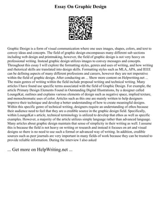 Essay On Graphic Design
Graphic Design is a form of visual communication where one uses images, shapes, colors, and text to
convey ideas and concepts. The field of graphic design encompasses many different sub sections
including web design and printmaking, however, the field of graphic design is not very heavy on
professional writing. Instead graphic design utilizes images to convey messages and concepts.
Throughout this essay I will explore the formatting styles, genres and uses of writing, and how writing
and rhetorical skills are translated into design skills. Formatting styles such as MLA, APA, and IEEE
can be defining aspects of many different professions and careers, however they are not imperative
within the field of graphic design. After conducting an ... Show more content on Helpwriting.net ...
The main genres of writing within the field include proposal writing and technical writing. Many
articles I have found use specific terms associated with the field of Graphic Design. For example, the
article Primary Design Elements Found in Outstanding Digital Illustrations, by a designer called
LoungeKat, outlines and explains various elements of design such as negative space, implied texture,
and monochromatic uses of color. Articles such as this one are mainly written to help designers
improve their technique and develop a better understanding of how to create meaningful designs.
Within this specific genre of technical writing, designers require an understanding of ethos because
their audience need to feel that they are a credible source in the graphic design field. Specifically,
within LoungeKat s article, technical terminology is utilized to develop that ethos as well as specific
examples. However, a majority of the article utilizes simple language rather than advanced language.
Many articles about graphic design maintain that sense of simplicity in their writing as well. I assume
this is because the field is not heavy on writing or research and instead it focuses on art and visual
designs so there is no need to use such a formal or advanced way of writing. In addition, credible
sources such as peer journals are very important in many fields of work because they can be trusted to
provide reliable information. During the interview I also asked
... Get more on HelpWriting.net ...
 