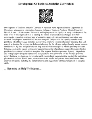 Development Of Business Analytics Curriculum
Development of Business Analytics Curricula A Research Paper Apoorva Mathur Department of
Operations Management Information Systems, College of Business, Northern Illinois University
Dekalb, IL 60115 USAAbstract The world is changing around us rapidly. In today s marketplace, the
main focus of any organization is to keep up the impact of effect of quick changes, monetary
movements, expanding asset shortage, urbanization, aggressive competitors and innovation leap
forward. They depend on the field of business analytics (BA) to have the capacity to to increase
profitable bits of knowledge from this unbelievably extensive volumes of quickly changing data and
make it actionable. To keep up, the Industry is looking for the talented and profoundly trained students
in the field of big data analytics who can help their associations adjust to what is presently the truth.
Industry consistently reports serious shortages in the number of graduates prepared to succeed in the
positions concentrated on business analytics. The propose that in the previous 5 years, 130 graduate
and college degree programs in business analytics have been propelled, yet the business pioneers
report that there is a huge gap between the skills required and preparation that most of the institutions
give to their students. In this paper, we summarize our results and provide some conclusions about
analytics programs, including the current analysis and suggestions for the advancement of analytics
skills,
... Get more on HelpWriting.net ...
 