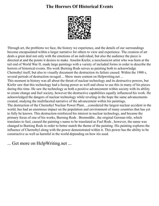 The Horrors Of Historical Events
Through art, the problems we face, the history we experience, and the details of our surroundings
become encapsulated within a larger narrative for others to view and experience. The creation of art
deals a great deal not only with the emotions of an individual, but also the audience the piece is
directed at and the points it desires to make. Anselm Kiefer, a neoclassicist artist who was born at the
tail end of World War II, made large paintings with a variety of included forms in order to describe the
horrors of historical events. His work Burning Rods serves as painting both to acknowledge
Chernobyl itself, but also to visually document the destruction its failure caused. Within the 1900 s,
several periods of destruction ravaged ... Show more content on Helpwriting.net ...
This moment in history was all about the threat of nuclear technology and its destructive powers, but
Kiefer saw that this technology had a fusing power as well and chose to use this in many of his pieces
during this time. He saw the technology as both a positive advancement within society with its ability
to create change and fuel society, however the destructive capabilities equally influenced his work. He
acknowledged the dangers of nuclear technology while reveling in the hope the same advancements
created, studying the multifaceted narrative of the advancement within his paintings.
The destruction of the Chernobyl Nuclear Power Plant, ...considered the largest nuclear accident in the
world, has had an enormous impact on the population and environment of many countries that has yet
to fully be known. This destruction reinforced his interest in nuclear technology, and became the
primary focus of one of his works, Burning Rods . Brennstäbe , the original German title, which
translates to fuel, caused the painting s name to be translated as Fuel Rods , however, the name was
changed to Burning Rods in order to better match the theme of the painting. His painting explores the
influence of Chernobyl along with the power demonstrated within it. This power has the ability to be
constructive as well as harmful in the world depending on how itis used.
... Get more on HelpWriting.net ...
 