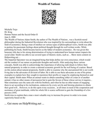 Wealth of Nations
Michelle Trejo
Dr. King
Human Nature and the Social Order II
June 6, 2008
The Wealth of Nations Adam Smith, the author of The Wealth of Nations , was a Scottish moral
philosopher during the Industrial Revolution who was inspired by his surroundings to write about the
field of economics. Being a man of intellect on various types of philosophical views, Smith was able
to portray his passionate feelings about political thought through his well written works. While
publishing his book, Smith became known as the father of modern economics . He was given this
honorary title due to his strong determination of trying to understand how human nature impacts the
social order. Smith was able to use several types of rhetoric styles, such as ... Show more content on
Helpwriting.net ...
The Impartial Spectator was an imagined being that helps define our own conscience, which would
aid the conduct of our nature on particular thoughts and motifs. After analyzing these various
concepts, Smith was able to acknowledge the importance of allowing individuals to follow their
natural propensity in order to create a national economic growth for the well being of a nation. Based
on this notion about natural propensity, Smith is able to examine why the unexamined life is not worth
living due to the advocates of division of labor. He is able to use these advocates as one of his prime
examples to explain how they sought to maximize their profits or wages by employing themselves and
their capital. Smith states When an animal wants to obtain something either of a man or of another
animal, it has no other means of persuasion but to gain the favour of those whose service it requires...
Man sometimes uses the same arts with his brethren, and when he has no other means of engaging
them to act according to his inclinations, endeavors by every servile and fawning attention to obtain
their good will... However, to do this upon every occasion... at all times in need of the cooperation and
assistance of great multitude, while his whole life is scarce sufficient to gain the friendship of a few
persons (169).
Smith tries to explain that a man s most valuable way to increase his power in order is to create
superiority based on the
... Get more on HelpWriting.net ...
 