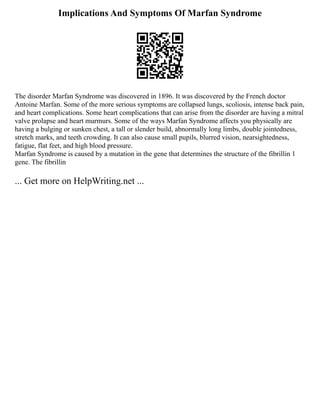 Implications And Symptoms Of Marfan Syndrome
The disorder Marfan Syndrome was discovered in 1896. It was discovered by the French doctor
Antoine Marfan. Some of the more serious symptoms are collapsed lungs, scoliosis, intense back pain,
and heart complications. Some heart complications that can arise from the disorder are having a mitral
valve prolapse and heart murmurs. Some of the ways Marfan Syndrome affects you physically are
having a bulging or sunken chest, a tall or slender build, abnormally long limbs, double jointedness,
stretch marks, and teeth crowding. It can also cause small pupils, blurred vision, nearsightedness,
fatigue, flat feet, and high blood pressure.
Marfan Syndrome is caused by a mutation in the gene that determines the structure of the fibrillin 1
gene. The fibrillin
... Get more on HelpWriting.net ...
 