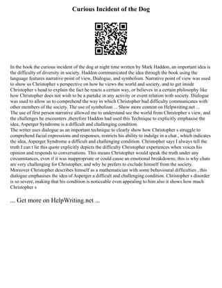 Curious Incident of the Dog
In the book the curious incident of the dog at night time written by Mark Haddon, an important idea is
the difficulty of diversity in society. Haddon communicated the idea through the book using the
language features narrative point of view, Dialogue, and symbolism. Narrative point of view was used
to show us Christopher s perspective on how he views the world and society, and to get inside
Christopher s head to explain the fact he reacts a certain way, or believes in a certain philosophy like
how Christopher does not wish to be a partake in any activity or event relation with society. Dialogue
was used to allow us to comprehend the way in which Christopher had difficulty communicates with
other members of the society. The use of symbolism ... Show more content on Helpwriting.net ...
The use of first person narrative allowed me to understand see the world from Christopher s view, and
the challenges he encounters ,therefore Haddon had used this Technique to explicitly emphasise the
idea, Asperger Syndrome is a difficult and challenging condition.
The writer uses dialogue as an important technique to clearly show how Christopher s struggle to
comprehend facial expressions and responses, restricts his ability to indulge in a chat , which indicates
the idea, Asperger Syndrome a difficult and challenging condition. Christopher says I always tell the
truth I can t lie this quote explicitly depicts the difficulty Christopher experiences when voices his
opinion and responds to conversations. This means Christopher would speak the truth under any
circumstances, even if it was inappropriate or could cause an emotional breakdowns; this is why chats
are very challenging for Christopher, and why he prefers to exclude himself from the society.
Moreover Christopher describes himself as a mathematician with some behavioural difficulties , this
dialogue emphasises the idea of Asperger a difficult and challenging condition. Christopher s disorder
is so severe, making that his condition is noticeable even appealing to him also it shows how much
Christopher s
... Get more on HelpWriting.net ...
 