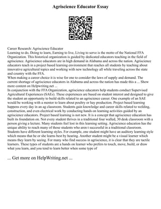 Agriscience Educator Essay
Career Research: Agriscience Educator
Learning to do, Doing to learn, Earning to live, Living to serve is the motto of the National FFA
Organization. This historical organization is guided by dedicated educators teaching in the field of
agriscience. Agriscience educators are in high demand in Alabama and across the nation. Agriscience
educators teach in a project based learning environment that reaches all students by teaching about
innovative agricultural topics and working with new technology all while traveling across the state
and country with the FFA.
When making a career choice it is wise for one to consider the laws of supply and demand. The
current shortage of agriscience educators in Alabama and across the nation has made this a ... Show
more content on Helpwriting.net ...
In conjunction with the FFA Organization, agriscience educators help students conduct Supervised
Agricultural Experiences (SAEs). These experiences are based on student interest and designed to give
the student an opportunity to build skills related to an agriscience career. One example of an SAE
would be working with a mentor to learn about poultry or hay production. Project based learning
happens every day in an ag classroom. Students gain knowledge and career skills related to welding,
construction, and even electrical work by conducting hands on learning activities guided by an
agriscience educators. Project based learning is not new. It is a concept that agriscience education has
built its foundation on. Not every student thrives in a traditional four walled, 30 desk classroom with a
person giving a lecture. Many students feel lost in this learning setting. Agriscience education has the
unique ability to reach many of those students who aren t successful in a traditional classroom.
Students have different learning styles. For example, one student might have an auditory learning style
which means that he or she learns best by hearing. Another student might be a visual learner which
means they learn by seeing. For many who find success in agriscience, it is clear that they are tactile
learners. These types of students are a hands on learner who prefers to touch, move, build, or draw
what you learn, and you tend to learn better when some type of
... Get more on HelpWriting.net ...
 