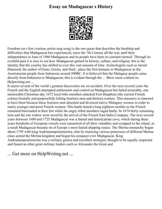 Essay on Madagascar s History
Freedom isn t free (various artists sing song) is the one quote that describes the hardship and
difficulties that Madagascar has experienced, since the 7th Century all the way until their
independence in June of 1960 Madagascar and its people have been in constant turmoil. Through its
eventful past it is easy to see how Madagascar gained its history, culture, and religion, this is the
identity that the country has shifted to over this vast amount of time. Archeologists such as Jarred
Diamond, the author of Guns, Germs, and Steel , place the first humans in Madagascar as the
Austronesian people from Indonesia around 500BC. It is believed that the Malagasy people came
directly from Indonesia to Madagascar; this is evident through the ... Show more content on
Helpwriting.net ...
It seems several of the world s greatest discoveries are on accident. Over the next several years the
French and the English attempted settlements and control on Madagascar but failed miserably, one
memorable Christmas day 1672 local tribe members attacked Fort Dauphine (the current French
colony) brutally and purposefully killing fourteen men and thirteen women. This massacre is rumored
to have been because these fourteen men deserted and divorced native Malagasy women in order to
marry younger and purer French women. This battle lasted a long eighteen months as the French
remained barricaded in their fort while the angry tribal members raged battle. In 1674 thirty remaining
men and the one widow were saved by the arrival of the French East India Company. The next several
years between 1680 and 1725 Madagascar was a famed and feared pirate cove, which during these
years hundreds of European vessels were ransacked of all their valuables and scrapped to the island, as
a result Madagascar became on of Europe s most feared shipping routes. The Merina monarchy began
about 1795 with king Andrianampoinimerina, who by marrying various princesses of different Merina
clans united the Merina kingdom and began his conquest over Madagascar. King
Andrianampoinimerina was a military genius and excellent strategist, thought to be equally respected
and feared as other great military leaders such as Alexander the Great and
... Get more on HelpWriting.net ...
 