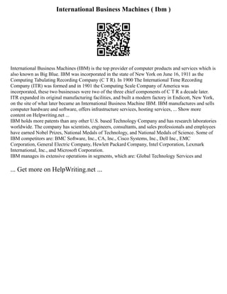 International Business Machines ( Ibm )
International Business Machines (IBM) is the top provider of computer products and services which is
also known as Big Blue. IBM was incorporated in the state of New York on June 16, 1911 as the
Computing Tabulating Recording Company (C T R). In 1900 The International Time Recording
Company (ITR) was formed and in 1901 the Computing Scale Company of America was
incorporated, these two businesses were two of the three chief components of C T R a decade later.
ITR expanded its original manufacturing facilities, and built a modern factory in Endicott, New York,
on the site of what later became an International Business Machine IBM. IBM manufactures and sells
computer hardware and software, offers infrastructure services, hosting services, ... Show more
content on Helpwriting.net ...
IBM holds more patents than any other U.S. based Technology Company and has research laboratories
worldwide. The company has scientists, engineers, consultants, and sales professionals and employees
have earned Nobel Prizes, National Medals of Technology, and National Medals of Science. Some of
IBM competitors are: BMC Software, Inc., CA, Inc., Cisco Systems, Inc., Dell Inc., EMC
Corporation, General Electric Company, Hewlett Packard Company, Intel Corporation, Lexmark
International, Inc., and Microsoft Corporation.
IBM manages its extensive operations in segments, which are: Global Technology Services and
... Get more on HelpWriting.net ...
 