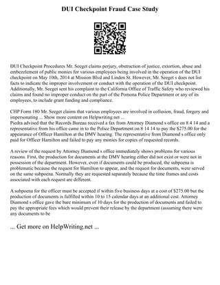 DUI Checkpoint Fraud Case Study
DUI Checkpoint Procedures Mr. Seeget claims perjury, obstruction of justice, extortion, abuse and
embezzlement of public monies for various employees being involved in the operation of the DUI
checkpoint on May 10th, 2014 at Mission Blvd and Linden St. However, Mr. Seeget s does not list
facts to indicate the improper involvement or conduct with the operation of the DUI checkpoint.
Additionally, Mr. Seeget sent his complaint to the California Office of Traffic Safety who reviewed his
claims and found no improper conduct on the part of the Pomona Police Department or any of its
employees, to include grant funding and compliance.
CHP Form 180 Mr. Seeget claims that various employees are involved in collusion, fraud, forgery and
impersonating ... Show more content on Helpwriting.net ...
Piedra advised that the Records Bureau received a fax from Attorney Diamond s office on 8 4 14 and a
representative from his office came in to the Police Department on 8 14 14 to pay the $275.00 for the
appearance of Officer Hamilton at the DMV hearing. The representative from Diamond s office only
paid for Officer Hamilton and failed to pay any monies for copies of requested records.
A review of the request by Attorney Diamond s office immediately shows problems for various
reasons. First, the production for documents at the DMV hearing either did not exist or were not in
possession of the department. However, even if documents could be produced, the subpoena is
problematic because the request for Hamilton to appear, and the request for documents, were served
on the same subpoena. Normally they are requested separately because the time frames and costs
associated with each request are different.
A subpoena for the officer must be accepted if within five business days at a cost of $275.00 but the
production of documents is fulfilled within 10 to 15 calendar days at an additional cost. Attorney
Diamond s office gave the bare minimum of 10 days for the production of documents and failed to
pay the appropriate fees which would prevent their release by the department (assuming there were
any documents to be
... Get more on HelpWriting.net ...
 