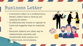 • A business letter is a professional,
formal letter that is sent by one
company to other.
• It addresses the issues or agenda at
hand and suggests ways to complete
it.
• Business letters are ideal way to
communicate, connect, and
collaborate with people in a
professional environment.
Business Letter
 