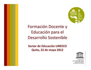 Formación Docente y 
  Educación para el 
   d     ió        l
Desarrollo Sostenible
Sector de Educación UNESCO
  Quito, 22 de mayo 2012
 