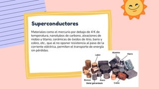 Superconductores
Materiales como el mercurio por debajo de 4 K de
temperatura, nanotubos de carbono, aleaciones de
niobio ...