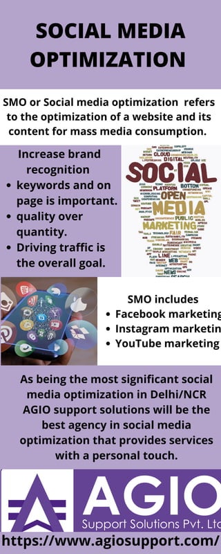 SOCIAL MEDIA
OPTIMIZATION
SMO or Social media optimization refers
to the optimization of a website and its
content for mass media consumption.
keywords and on
page is important.
quality over
quantity.
Driving traffic is
the overall goal.
Increase brand
recognition
Facebook marketing
Instagram marketin
YouTube marketing
SMO includes
As being the most significant social
media optimization in Delhi/NCR
AGIO support solutions will be the
best agency in social media
optimization that provides services
with a personal touch.
https://www.agiosupport.com/
 