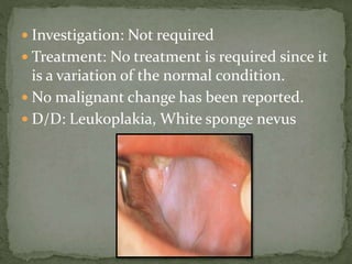  Investigation: Not required
 Treatment: No treatment is required since it
is a variation of the normal condition.
 No malignant change has been reported.
 D/D: Leukoplakia, White sponge nevus
 