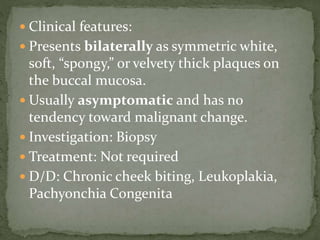  Clinical features:
 Presents bilaterally as symmetric white,
soft, “spongy,” or velvety thick plaques on
the buccal mucosa.
 Usually asymptomatic and has no
tendency toward malignant change.
 Investigation: Biopsy
 Treatment: Not required
 D/D: Chronic cheek biting, Leukoplakia,
Pachyonchia Congenita
 