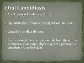  Also known as Candidosis, Thrush
 Opportunistic infection affecting the oral mucosa.
 Caused by candida albicans.
 Predisposing factors convert candida from the normal
commensal flora (saprophytic stage) to a pathogenic
organism (Parasitic stage).
 